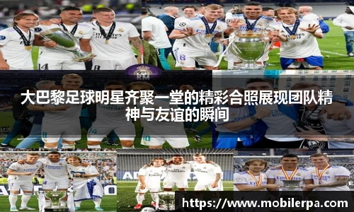 大巴黎足球明星齐聚一堂的精彩合照展现团队精神与友谊的瞬间